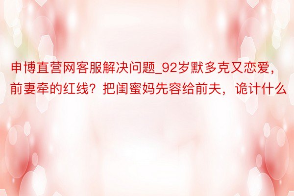 申博直营网客服解决问题_92岁默多克又恋爱，前妻牵的红线？把闺蜜妈先容给前夫，诡计什么