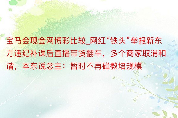 宝马会现金网博彩比较_网红“铁头”举报新东方违纪补课后直播带货翻车，多个商家取消和谐，本东说念主：暂时不再碰教培规模