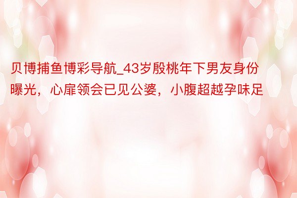 贝博捕鱼博彩导航_43岁殷桃年下男友身份曝光，心扉领会已见公婆，小腹超越孕味足