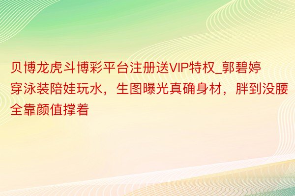 贝博龙虎斗博彩平台注册送VIP特权_郭碧婷穿泳装陪娃玩水，生图曝光真确身材，胖到没腰全靠颜值撑着