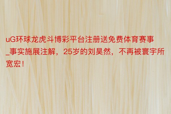uG环球龙虎斗博彩平台注册送免费体育赛事_事实施展注解，25岁的刘昊然，不再被寰宇所宽宏！