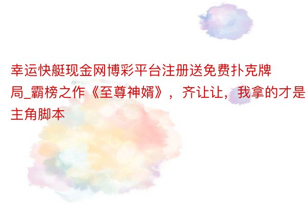 幸运快艇现金网博彩平台注册送免费扑克牌局_霸榜之作《至尊神婿》，齐让让，我拿的才是主角脚本