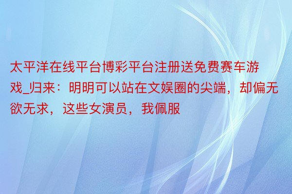太平洋在线平台博彩平台注册送免费赛车游戏_归来：明明可以站在文娱圈的尖端，却偏无欲无求，这些女演员，我佩服