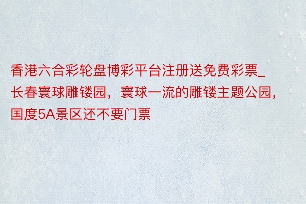 香港六合彩轮盘博彩平台注册送免费彩票_长春寰球雕镂园，寰球一流的雕镂主题公园，国度5A景区还不要门票