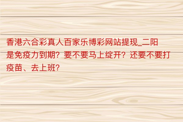 香港六合彩真人百家乐博彩网站提现_二阳是免疫力到期？要不要马上绽开？还要不要打疫苗、去上班？