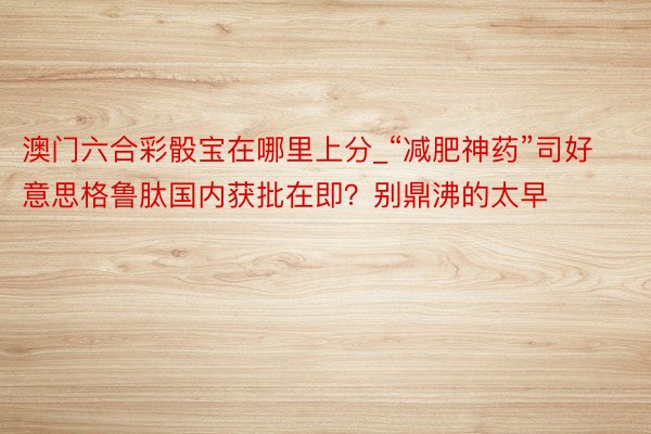 澳门六合彩骰宝在哪里上分_“减肥神药”司好意思格鲁肽国内获批在即？别鼎沸的太早