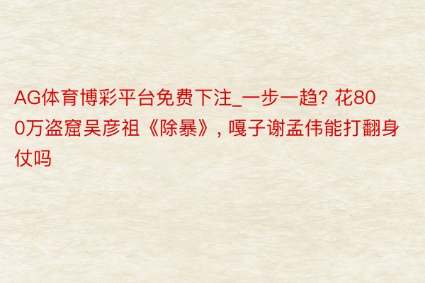 AG体育博彩平台免费下注_一步一趋? 花800万盗窟吴彦祖《除暴》, 嘎子谢孟伟能打翻身仗吗