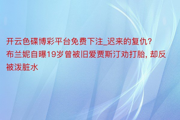 开云色碟博彩平台免费下注_迟来的复仇? 布兰妮自曝19岁曾被旧爱贾斯汀劝打胎, 却反被泼脏水