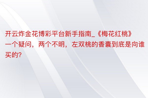 开云炸金花博彩平台新手指南_《梅花红桃》一个疑问，两个不明，左双桃的香囊到底是向谁买的？