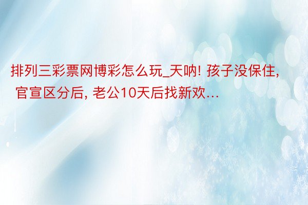 排列三彩票网博彩怎么玩_天呐! 孩子没保住, 官宣区分后, 老公10天后找新欢…