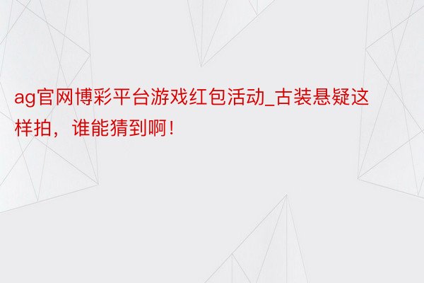 ag官网博彩平台游戏红包活动_古装悬疑这样拍，谁能猜到啊！