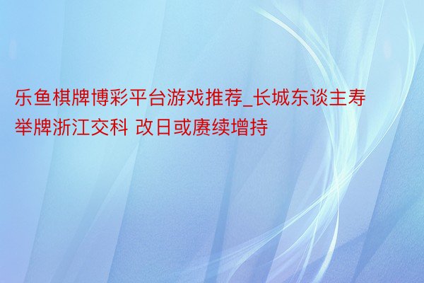 乐鱼棋牌博彩平台游戏推荐_长城东谈主寿举牌浙江交科 改日或赓续增持