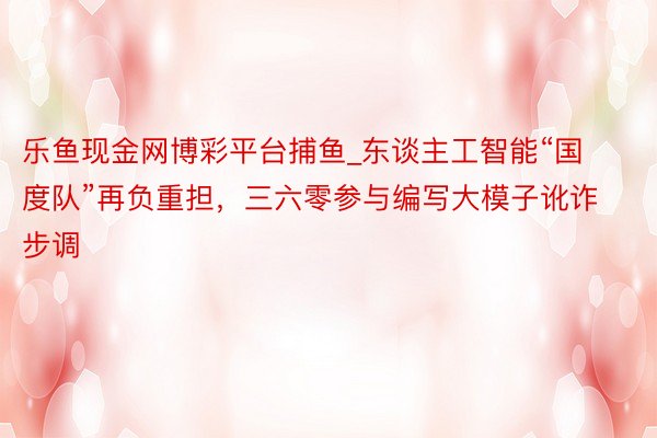 乐鱼现金网博彩平台捕鱼_东谈主工智能“国度队”再负重担，三六零参与编写大模子讹诈步调
