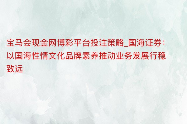 宝马会现金网博彩平台投注策略_国海证券：以国海性情文化品牌素养推动业务发展行稳致远