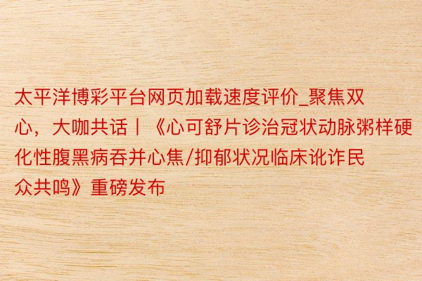 太平洋博彩平台网页加载速度评价_聚焦双心，大咖共话丨《心可舒片诊治冠状动脉粥样硬化性腹黑病吞并心焦/抑郁状况临床讹诈民众共鸣》重磅发布