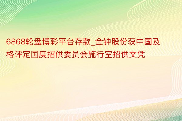 6868轮盘博彩平台存款_金钟股份获中国及格评定国度招供委员会施行室招供文凭