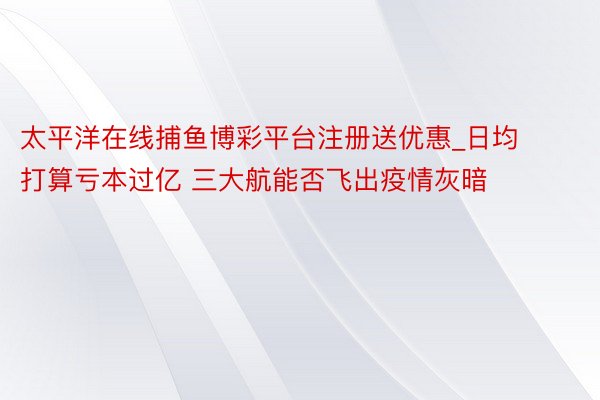 太平洋在线捕鱼博彩平台注册送优惠_日均打算亏本过亿 三大航能否飞出疫情灰暗