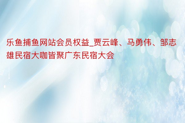 乐鱼捕鱼网站会员权益_贾云峰、马勇伟、邹志雄民宿大咖皆聚广东民宿大会