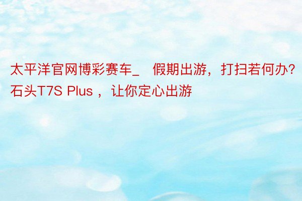太平洋官网博彩赛车_​假期出游，打扫若何办？石头T7S Plus ，让你定心出游