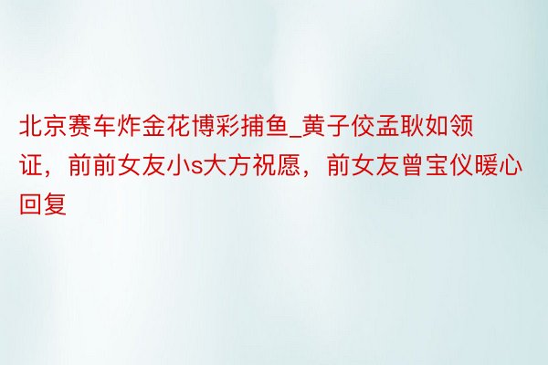 北京赛车炸金花博彩捕鱼_黄子佼孟耿如领证，前前女友小s大方祝愿，前女友曾宝仪暖心回复