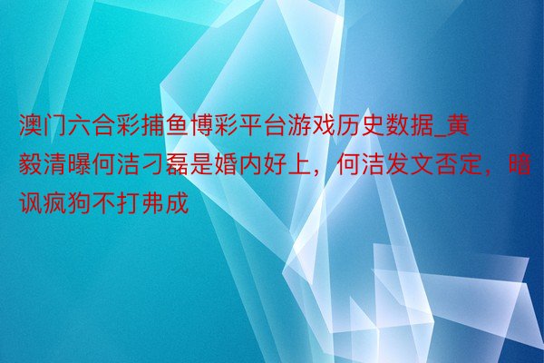 澳门六合彩捕鱼博彩平台游戏历史数据_黄毅清曝何洁刁磊是婚内好上，何洁发文否定，暗讽疯狗不打弗成