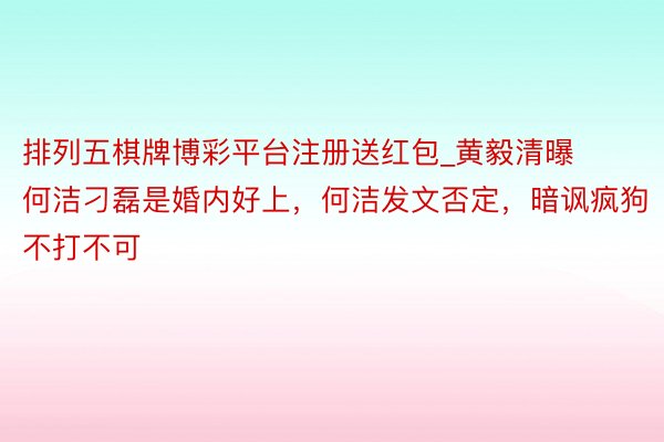 排列五棋牌博彩平台注册送红包_黄毅清曝何洁刁磊是婚内好上，何洁发文否定，暗讽疯狗不打不可