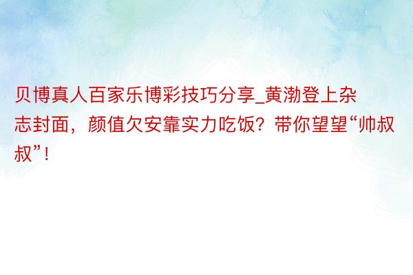 贝博真人百家乐博彩技巧分享_黄渤登上杂志封面，颜值欠安靠实力吃饭？带你望望“帅叔叔”！