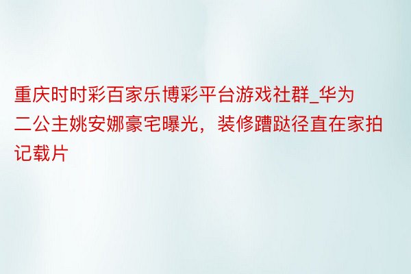 重庆时时彩百家乐博彩平台游戏社群_华为二公主姚安娜豪宅曝光，装修蹧跶径直在家拍记载片