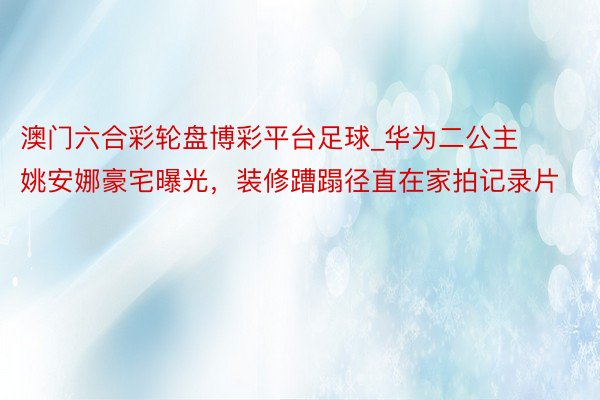 澳门六合彩轮盘博彩平台足球_华为二公主姚安娜豪宅曝光，装修蹧蹋径直在家拍记录片