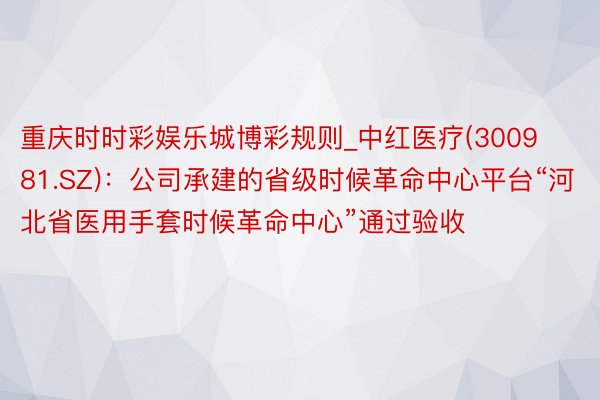 重庆时时彩娱乐城博彩规则_中红医疗(300981.SZ)：公司承建的省级时候革命中心平台“河北省医用手套时候革命中心”通过验收