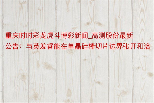 重庆时时彩龙虎斗博彩新闻_高测股份最新公告：与英发睿能在单晶硅棒切片边界张开和洽