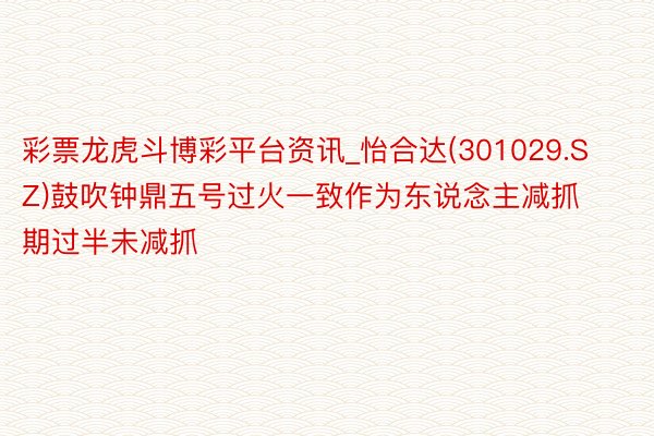 彩票龙虎斗博彩平台资讯_怡合达(301029.SZ)鼓吹钟鼎五号过火一致作为东说念主减抓期过半未减抓
