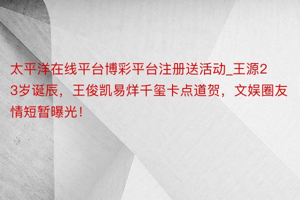 太平洋在线平台博彩平台注册送活动_王源23岁诞辰，王俊凯易烊千玺卡点道贺，文娱圈友情短暂曝光！