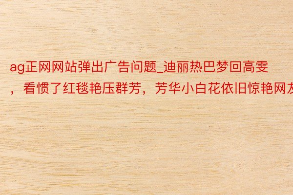 ag正网网站弹出广告问题_迪丽热巴梦回高雯，看惯了红毯艳压群芳，芳华小白花依旧惊艳网友