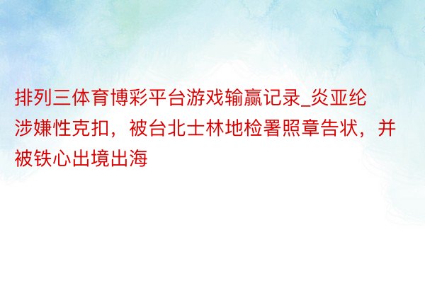 排列三体育博彩平台游戏输赢记录_炎亚纶涉嫌性克扣，被台北士林地检署照章告状，并被铁心出境出海