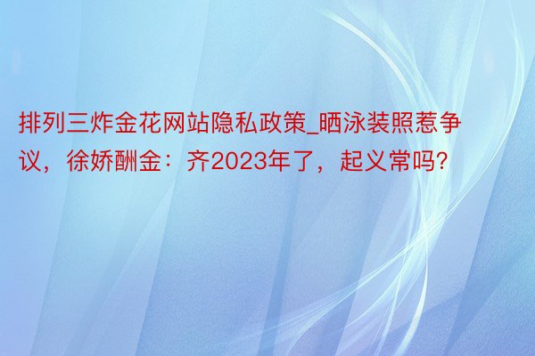 排列三炸金花网站隐私政策_晒泳装照惹争议，徐娇酬金：齐2023年了，起义常吗？
