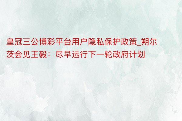 皇冠三公博彩平台用户隐私保护政策_朔尔茨会见王毅：尽早运行下一轮政府计划