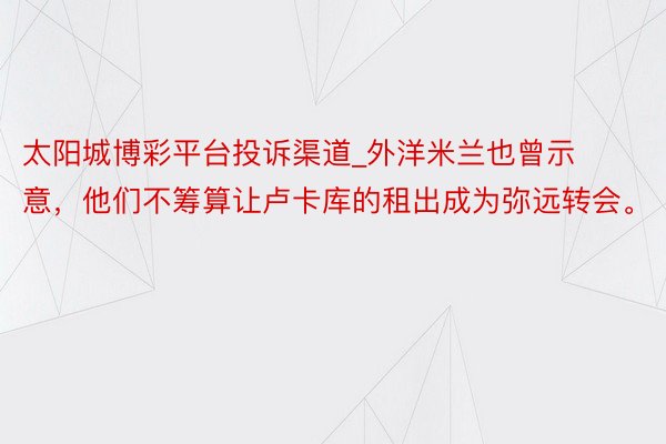 太阳城博彩平台投诉渠道_外洋米兰也曾示意，他们不筹算让卢卡库的租出成为弥远转会。