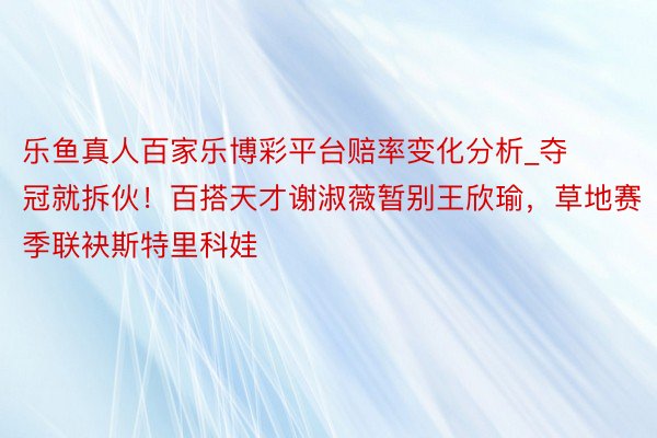 乐鱼真人百家乐博彩平台赔率变化分析_夺冠就拆伙！百搭天才谢淑薇暂别王欣瑜，草地赛季联袂斯特里科娃