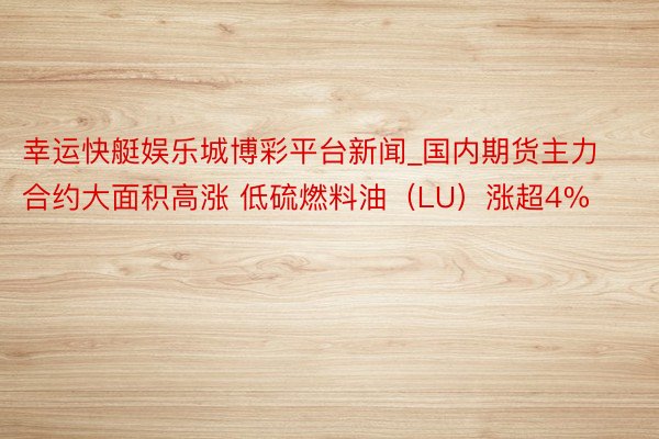 幸运快艇娱乐城博彩平台新闻_国内期货主力合约大面积高涨 低硫燃料油（LU）涨超4%
