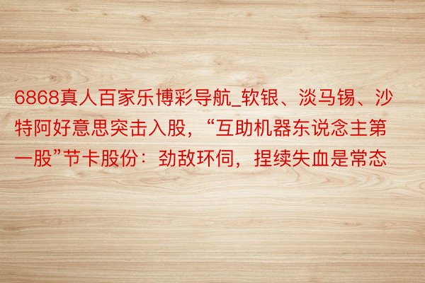 6868真人百家乐博彩导航_软银、淡马锡、沙特阿好意思突击入股，“互助机器东说念主第一股”节卡股份：劲敌环伺，捏续失血是常态