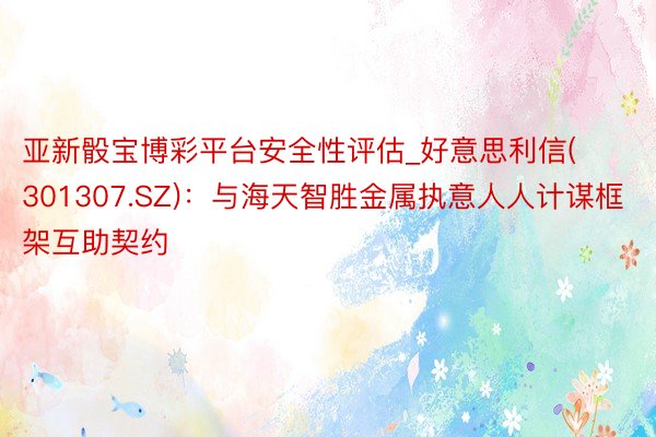 亚新骰宝博彩平台安全性评估_好意思利信(301307.SZ)：与海天智胜金属执意人人计谋框架互助契约
