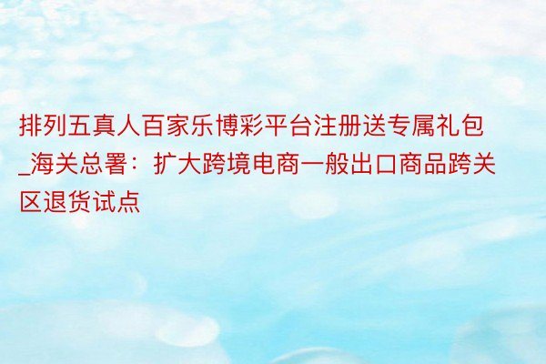 排列五真人百家乐博彩平台注册送专属礼包_海关总署：扩大跨境电商一般出口商品跨关区退货试点