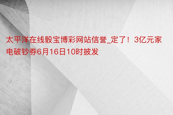 太平洋在线骰宝博彩网站信誉_定了！3亿元家电破钞券6月16日10时披发