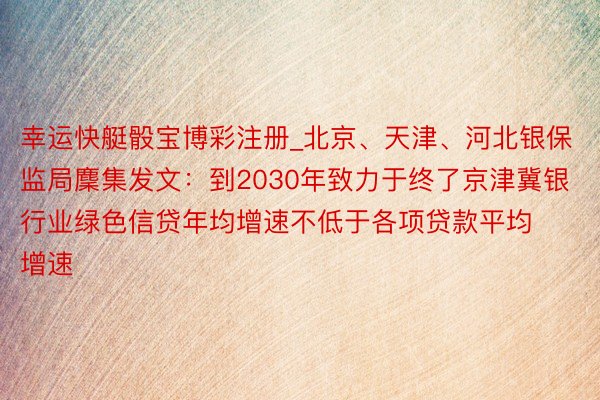 幸运快艇骰宝博彩注册_北京、天津、河北银保监局麇集发文：到2030年致力于终了京津冀银行业绿色信贷年均增速不低于各项贷款平均增速